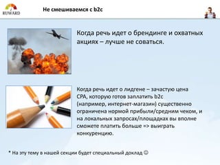 Не смешиваемся с b2c


                          Когда речь идет о брендинге и охватных
                          акциях – лучше не соваться.




                          Когда речь идет о лидгене – зачастую цена
                          CPA, которую готов заплатить b2c
                          (например, интернет-магазин) существенно
                          ограничена нормой прибыли/средним чеком, и
                          на локальных запросах/площадках вы вполне
                          сможете платить больше => выиграть
                          конкуренцию.


* На эту тему в нашей секции будет специальный доклад 
 
