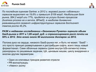 Рынок SaaS

По последним оценкам Gartner, в 2012 г. мировой рынок «облачных»
сервисов вырастет на 19,6% и превысит $109 млрд. Наибольшая доля
рынка, $84,2 млрд или 77%, придется на услуги бизнес-процессов
(business process as a service, BPaaS), а наиболее динамично
развивающийся сегмент инфраструктурных сервисов достигнет
темпов роста 45,2%.

РАЭК в недавнем исследовании «Экономика Рунета» оценило объем
SaaS-рынка в 2011 в 1,89 млрд. руб. и спрогнозировало рост почти на
50% в 2012. Это всего около 90 миллионов долларов за 2012.

Положа рука на сердце, никакого SaaS-рынка нет, и быть не может. “SaaS” -
это просто принцип развертывания и дистрибуции софта, всего лишь новый
формат/канал. Сами облачные сервисы (даже внутри b2b-сегмента) очень
разнородны по решаемым задачам, ЦА, ценовым нишам, циклу внедрения и
многим другим параметрам.

    • Один из ключевых трендов развития отрасли
    • PR-волна/пузырь
    • «Аванс» рынку
 