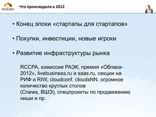 Что происходило в 2012



• Конец эпохи «стартапы для стартапов»

• Покупки, инвестиции, новые игроки

• Развитие инфраструктуры рынка

  RCCPA, комиссия РАЭК, премия «Облака-
  2012», livebusiness.ru и saas.ru, секции на
  РИФ и RIW, cloudconf, cloudsNN, огромное
  количество круглых столов
  (Cnews, ВШЭ), спецпроекты по продвижению
  ниши и пр.
 