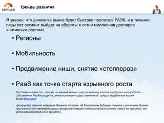 Тренды развития

Я уверен, что динамика рынка будет быстрее прогнозов РАЭК, и в течение
пары лет сегмент выйдет на обороты в сотни миллионов долларов
«нативным ростом».

  • Регионы

  • Мобильность

  • Продвижение ниши, снятие «стопперов»

  • PaaS как точка старта взрывного роста
    Достоверно известно, что уже на данный момент ряд российских игроков приступил в разработке
    собственных PaaS-продуктов, анонсирована государственная o7, придут зарубежные игроки
    вроде force.com.

    Цитируя (по памяти) интервью Михаила Уколова: «В ближайшем будущем покупка и установка бизнес-
    приложения для автоматизации процессов в вашей компании должна стать такой же простой, как
    установка приложения в appStore».
 