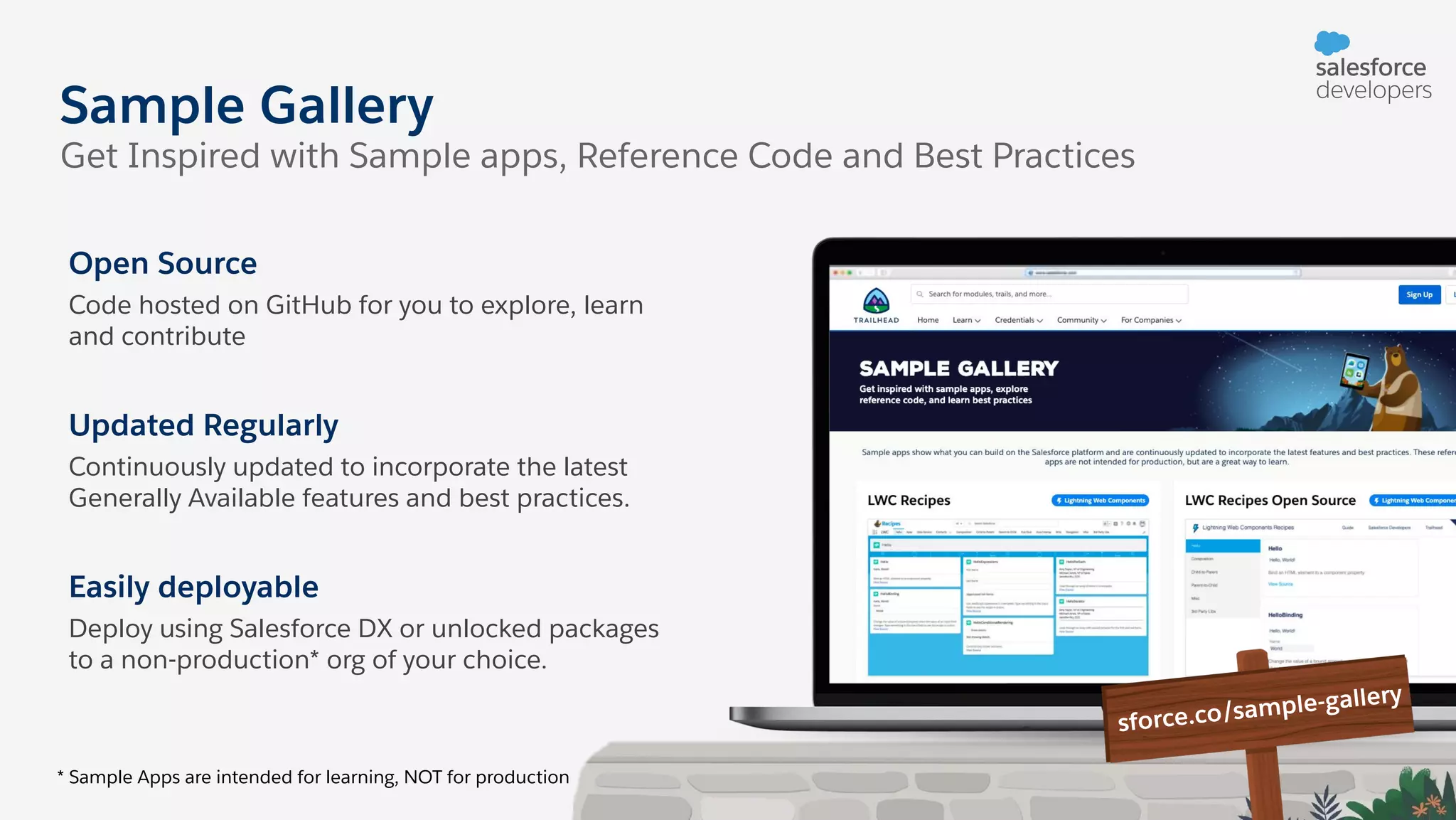 Sample Gallery Get Inspired with Sample apps, Reference Code and Best Practices Open Source Code hosted on GitHub for you to explore, learn and contribute Updated Regularly Continuously updated to incorporate the latest Generally Available features and best practices. Easily deployable Deploy using Salesforce DX or unlocked packages to a non-production* org of your choice. * Sample Apps are intended for learning, NOT for production sforce.co/sample-gallery 