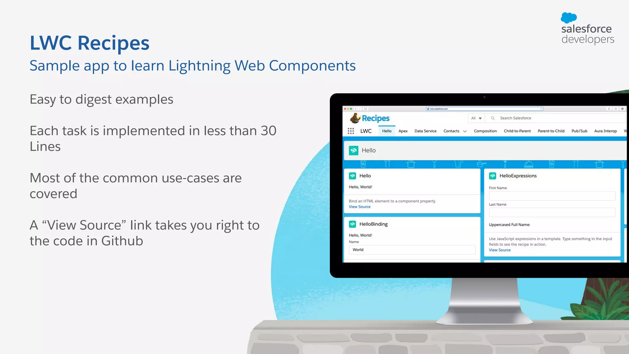 LWC Recipes Easy to digest examples Each task is implemented in less than 30 Lines Most of the common use-cases are covered A “View Source” link takes you right to the code in Github Sample app to learn Lightning Web Components 