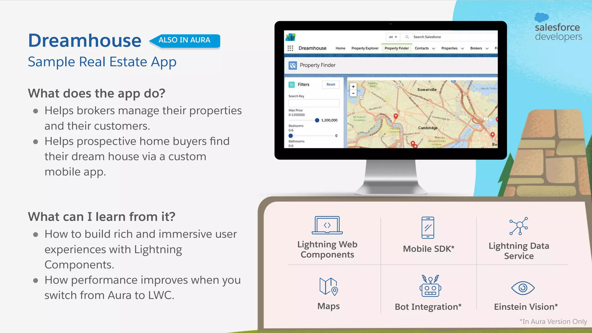 What does the app do? ● Helps brokers manage their properties and their customers. ● Helps prospective home buyers ﬁnd their dream house via a custom mobile app. What can I learn from it? ● How to build rich and immersive user experiences with Lightning Components. ● How performance improves when you switch from Aura to LWC. Sample Real Estate App Dreamhouse ALSO IN AURA Lightning Web Components Mobile SDK* Lightning Data Service Maps Bot Integration* Einstein Vision* *In Aura Version Only 