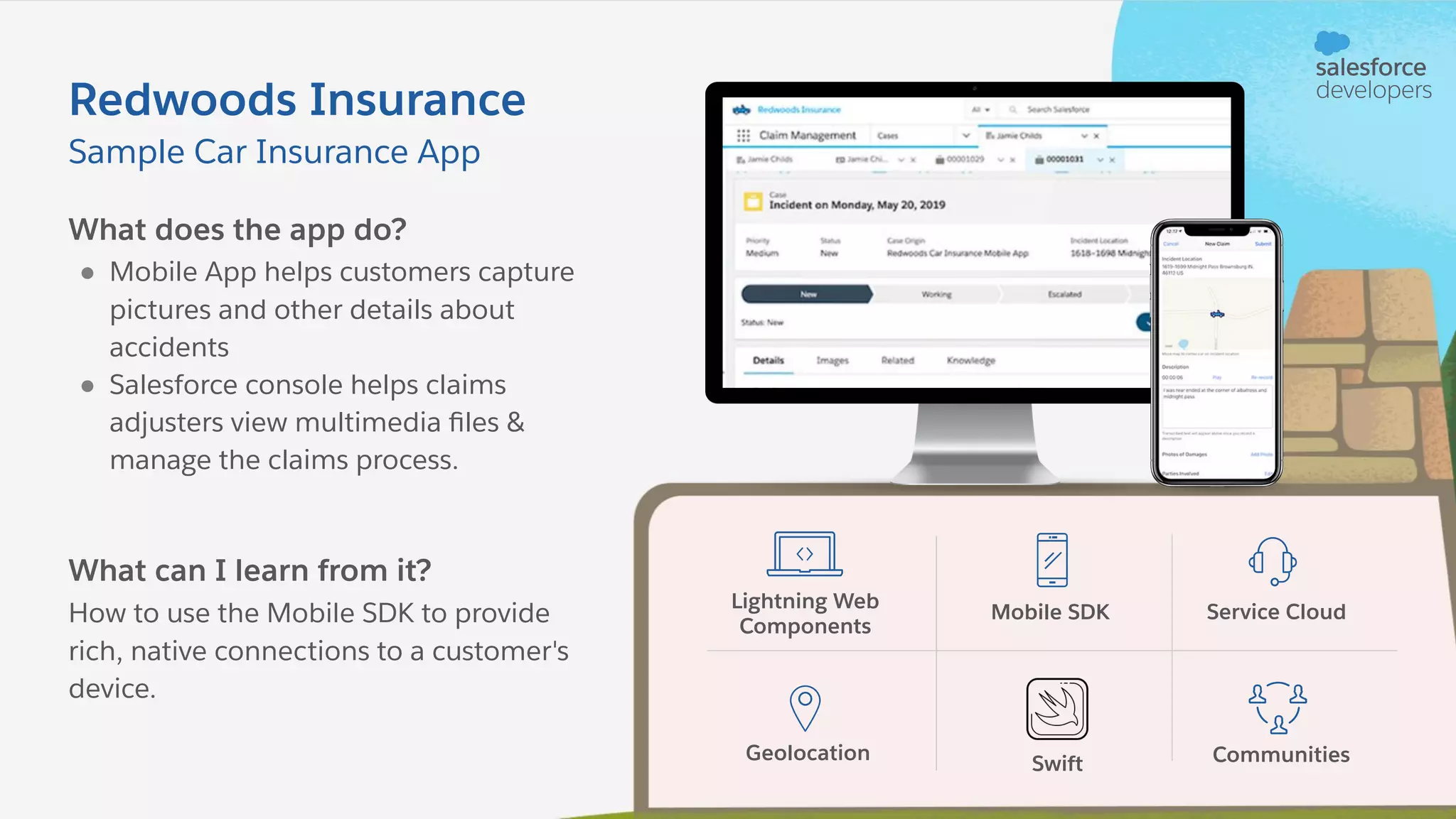 What does the app do? ● Mobile App helps customers capture pictures and other details about accidents ● Salesforce console helps claims adjusters view multimedia ﬁles & manage the claims process. What can I learn from it? How to use the Mobile SDK to provide rich, native connections to a customer's device. Sample Car Insurance App Redwoods Insurance Lightning Web Components Mobile SDK Service Cloud Geolocation Swift Communities 