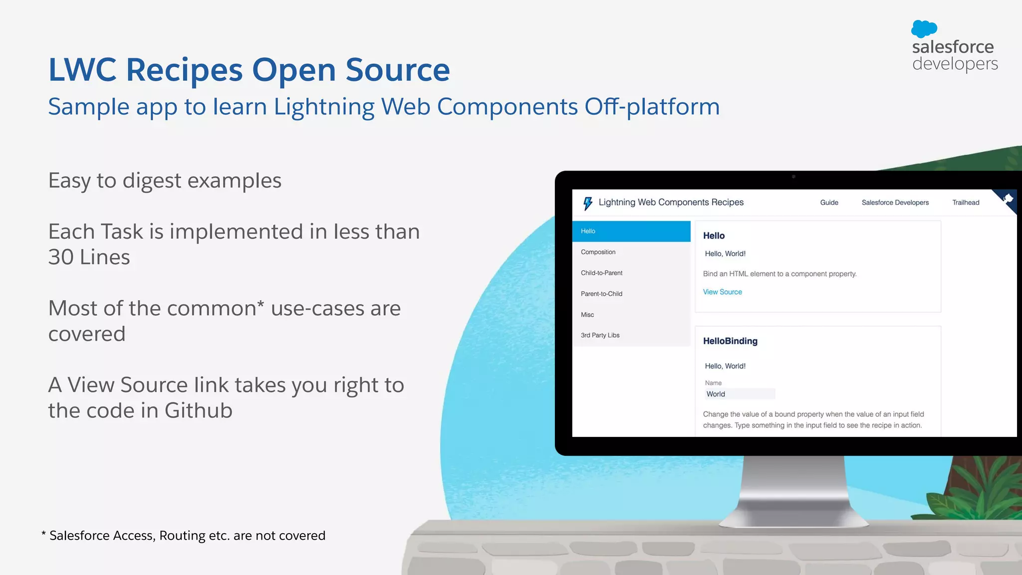 LWC Recipes Open Source Easy to digest examples Each Task is implemented in less than 30 Lines Most of the common* use-cases are covered A View Source link takes you right to the code in Github Sample app to learn Lightning Web Components Oﬀ-platform * Salesforce Access, Routing etc. are not covered 