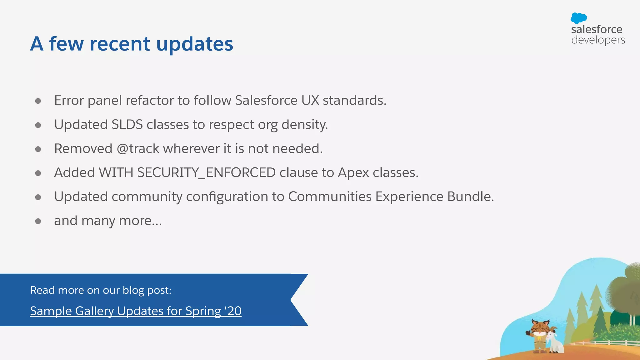A few recent updates ● Error panel refactor to follow Salesforce UX standards. ● Updated SLDS classes to respect org density. ● Removed @track wherever it is not needed. ● Added WITH SECURITY_ENFORCED clause to Apex classes. ● Updated community conﬁguration to Communities Experience Bundle. ● and many more... Read more on our blog post: Sample Gallery Updates for Spring '20 