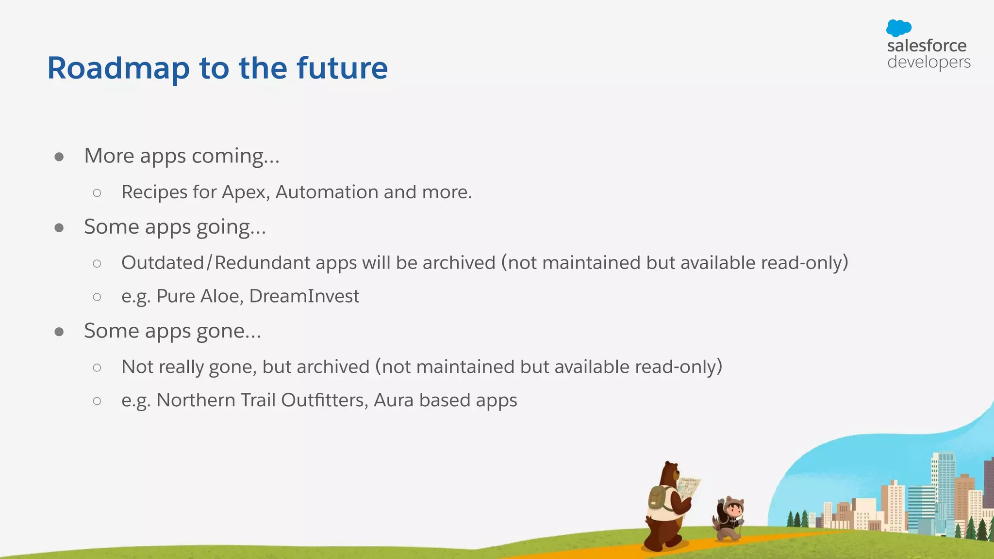 Roadmap to the future ● More apps coming… ○ Recipes for Apex, Automation and more. ● Some apps going… ○ Outdated/Redundant apps will be archived (not maintained but available read-only) ○ e.g. Pure Aloe, DreamInvest ● Some apps gone… ○ Not really gone, but archived (not maintained but available read-only) ○ e.g. Northern Trail Outﬁtters, Aura based apps 