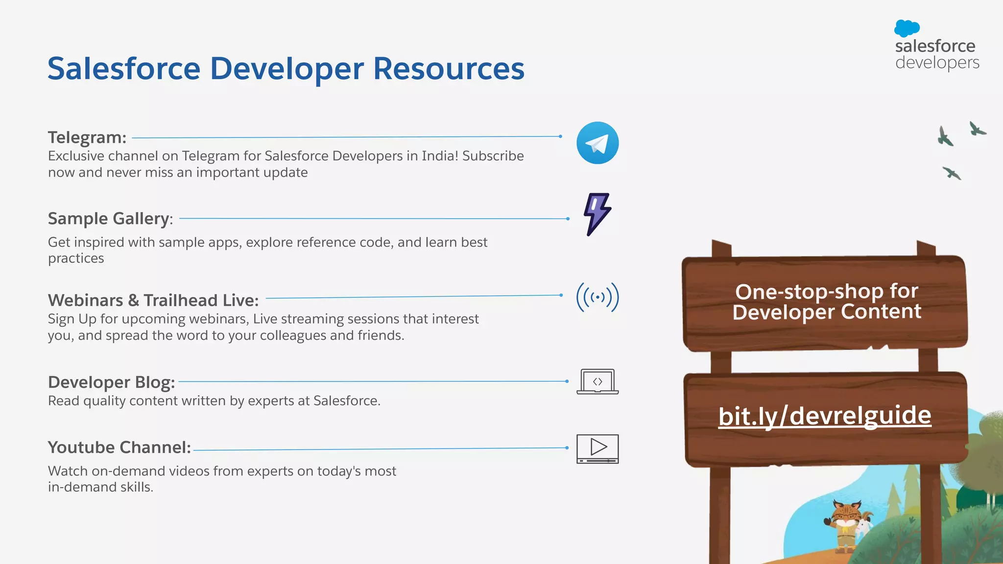 Youtube Channel: Watch on-demand videos from experts on today's most in-demand skills. Developer Blog: Read quality content written by experts at Salesforce. Webinars & Trailhead Live: Sign Up for upcoming webinars, Live streaming sessions that interest you, and spread the word to your colleagues and friends. Sample Gallery: Get inspired with sample apps, explore reference code, and learn best practices Telegram: Exclusive channel on Telegram for Salesforce Developers in India! Subscribe now and never miss an important update One-stop-shop for Developer Content bit.ly/devrelguide Salesforce Developer Resources 