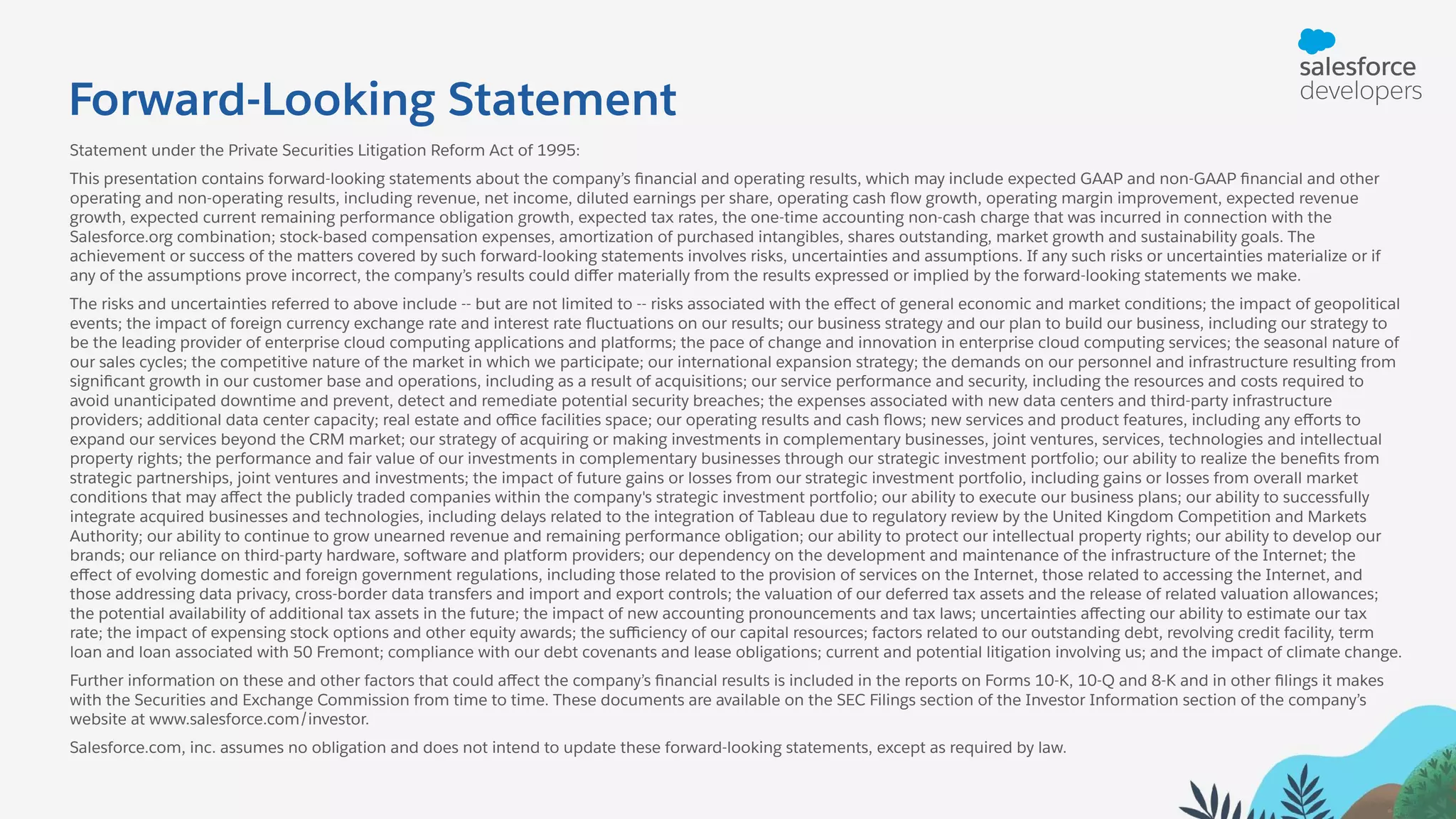 Forward-Looking Statement Statement under the Private Securities Litigation Reform Act of 1995: This presentation contains forward-looking statements about the company’s ﬁnancial and operating results, which may include expected GAAP and non-GAAP ﬁnancial and other operating and non-operating results, including revenue, net income, diluted earnings per share, operating cash ﬂow growth, operating margin improvement, expected revenue growth, expected current remaining performance obligation growth, expected tax rates, the one-time accounting non-cash charge that was incurred in connection with the Salesforce.org combination; stock-based compensation expenses, amortization of purchased intangibles, shares outstanding, market growth and sustainability goals. The achievement or success of the matters covered by such forward-looking statements involves risks, uncertainties and assumptions. If any such risks or uncertainties materialize or if any of the assumptions prove incorrect, the company’s results could diﬀer materially from the results expressed or implied by the forward-looking statements we make. The risks and uncertainties referred to above include -- but are not limited to -- risks associated with the eﬀect of general economic and market conditions; the impact of geopolitical events; the impact of foreign currency exchange rate and interest rate ﬂuctuations on our results; our business strategy and our plan to build our business, including our strategy to be the leading provider of enterprise cloud computing applications and platforms; the pace of change and innovation in enterprise cloud computing services; the seasonal nature of our sales cycles; the competitive nature of the market in which we participate; our international expansion strategy; the demands on our personnel and infrastructure resulting from signiﬁcant growth in our customer base and operations, including as a result of acquisitions; our service performance and security, including the resources and costs required to avoid unanticipated downtime and prevent, detect and remediate potential security breaches; the expenses associated with new data centers and third-party infrastructure providers; additional data center capacity; real estate and oﬃce facilities space; our operating results and cash ﬂows; new services and product features, including any eﬀorts to expand our services beyond the CRM market; our strategy of acquiring or making investments in complementary businesses, joint ventures, services, technologies and intellectual property rights; the performance and fair value of our investments in complementary businesses through our strategic investment portfolio; our ability to realize the beneﬁts from strategic partnerships, joint ventures and investments; the impact of future gains or losses from our strategic investment portfolio, including gains or losses from overall market conditions that may aﬀect the publicly traded companies within the company's strategic investment portfolio; our ability to execute our business plans; our ability to successfully integrate acquired businesses and technologies, including delays related to the integration of Tableau due to regulatory review by the United Kingdom Competition and Markets Authority; our ability to continue to grow unearned revenue and remaining performance obligation; our ability to protect our intellectual property rights; our ability to develop our brands; our reliance on third-party hardware, software and platform providers; our dependency on the development and maintenance of the infrastructure of the Internet; the eﬀect of evolving domestic and foreign government regulations, including those related to the provision of services on the Internet, those related to accessing the Internet, and those addressing data privacy, cross-border data transfers and import and export controls; the valuation of our deferred tax assets and the release of related valuation allowances; the potential availability of additional tax assets in the future; the impact of new accounting pronouncements and tax laws; uncertainties aﬀecting our ability to estimate our tax rate; the impact of expensing stock options and other equity awards; the suﬃciency of our capital resources; factors related to our outstanding debt, revolving credit facility, term loan and loan associated with 50 Fremont; compliance with our debt covenants and lease obligations; current and potential litigation involving us; and the impact of climate change. Further information on these and other factors that could aﬀect the company’s ﬁnancial results is included in the reports on Forms 10-K, 10-Q and 8-K and in other ﬁlings it makes with the Securities and Exchange Commission from time to time. These documents are available on the SEC Filings section of the Investor Information section of the company’s website at www.salesforce.com/investor. Salesforce.com, inc. assumes no obligation and does not intend to update these forward-looking statements, except as required by law. 