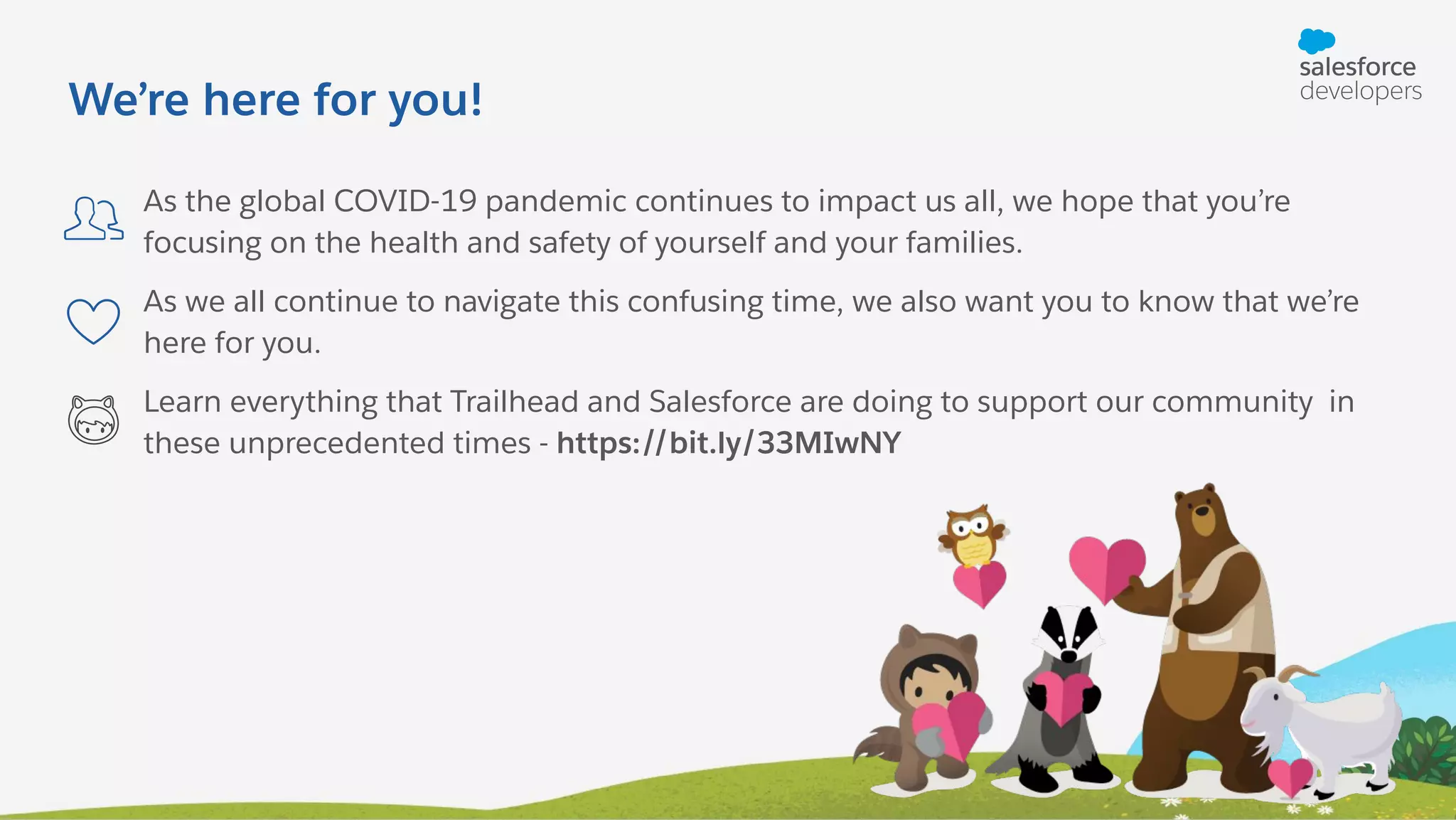 As the global COVID-19 pandemic continues to impact us all, we hope that you’re focusing on the health and safety of yourself and your families. As we all continue to navigate this confusing time, we also want you to know that we’re here for you. Learn everything that Trailhead and Salesforce are doing to support our community in these unprecedented times - https://bit.ly/33MIwNY We’re here for you! 