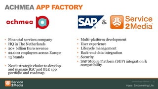 ACHMEA APP FACTORY
Advanced app solutions | 15
• Multi-platform development
• User experience
• Lifecycle management
• Back-end data integration
• Security
• SAP Mobile Platform (SUP) integration &
compatibility
• Financial services company
• HQ in The Netherlands
• 20+ billion Euro revenue
• 22.000 employees across Europe
• 13 brands
• Need: strategic choice to develop
and manage B2C and B2E app
portfolio and roadmap
&
 