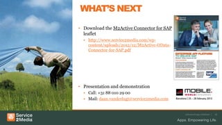 WHAT’S NEXT
• Download the M2Active Connector for SAP
leaflet
• http://www.service2media.com/wp-
content/uploads/2012/12/M2Active-OData-
Connector-for-SAP.pdf
• Presentation and demonstration
• Call: +31 88 010 29 00
• Mail: daan.vanderlugt@service2media.com
Advanced app solutions | 18
 