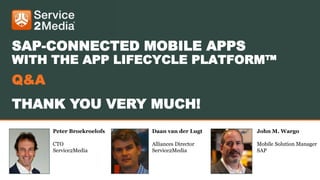 Peter Broekroelofs
CTO
Service2Media
Daan van der Lugt
Alliances Director
Service2Media
John M. Wargo
Mobile Solution Manager
SAP
SAP-CONNECTED MOBILE APPS
WITH THE APP LIFECYCLE PLATFORM™
Q&A
THANK YOU VERY MUCH!
 