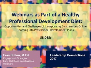 Webinars as Part of a Healthy
Professional Development Diet:
Opportunities and Challenges of Incorporating Synchronous Online
Learning into Professional Development Plans
SLIDES:
1
Fran Simon, M.Ed.
Engagement Strategies
Early Childhood Investigations
Webinars
Leadership Connections
2017
 