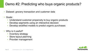 Page 28 © Hortonworks Inc. 2011 – 2014. All Rights Reserved
Demo #2: Predicting who buys organic products?
•  Dataset: grocery transaction and customer data
•  Goals:
•  Understand customer propensity to buy organic products
•  Develop segments using an interactive decision
•  Develop stratified models to predict organic purchases
•  Why is it useful?
•  Inventory strategy
•  Store layout planning
•  Provider management
 