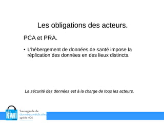Les obligations des acteurs.
PCA et PRA.
● L'hébergement de données de santé impose la
réplication des données en des lieux distincts.
La sécurité des données est à la charge de tous les acteurs.
 
