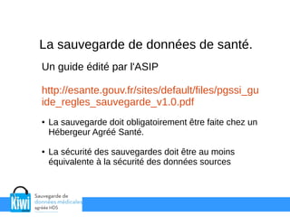 La sauvegarde de données de santé.
Un guide édité par l'ASIP
http://esante.gouv.fr/sites/default/files/pgssi_gu
ide_regles_sauvegarde_v1.0.pdf
● La sauvegarde doit obligatoirement être faite chez un
Hébergeur Agréé Santé.
● La sécurité des sauvegardes doit être au moins
équivalente à la sécurité des données sources
 