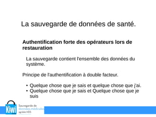 La sauvegarde de données de santé.
Authentification forte des opérateurs lors de
restauration
La sauvegarde contient l'ensemble des données du
système.
Principe de l'authentification à double facteur.
● Quelque chose que je sais et quelque chose que j'ai.
● Quelque chose que je sais et Quelque chose que je
suis
 