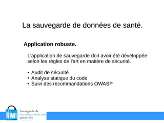 La sauvegarde de données de santé.
Application robuste.
L'application de sauvegarde doit avoir été développée
selon les règles de l'art en matière de sécurité.
● Audit de sécurité
● Analyse statique du code
● Suivi des recommandations OWASP
 