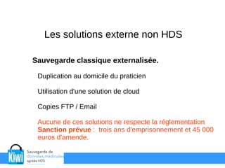 Les solutions externe non HDS
Sauvegarde classique externalisée.
Duplication au domicile du praticien
Utilisation d'une solution de cloud
Copies FTP / Email
Aucune de ces solutions ne respecte la réglementation
Sanction prévue : trois ans d'emprisonnement et 45 000
euros d'amende.
 