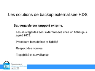 Les solutions de backup externalisée HDS
Sauvegarde sur support externe.
Les sauvegardes sont externalisées chez un hébergeur
agréé HDS.
Procedure bien définie et fiabilité
Respect des normes
Traçabilité et surveillance
 
