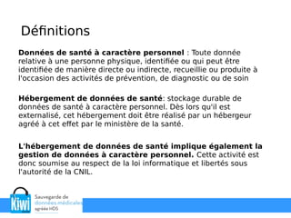 Données de santé à caractère personnel : Toute donnée
relative à une personne physique, identifiée ou qui peut être
identifiée de manière directe ou indirecte, recueillie ou produite à
l'occasion des activités de prévention, de diagnostic ou de soin
Définitions
Hébergement de données de santé: stockage durable de
données de santé à caractère personnel. Dès lors qu'il est
externalisé, cet hébergement doit être réalisé par un hébergeur
agréé à cet effet par le ministère de la santé.
L'hébergement de données de santé implique également la
gestion de données à caractère personnel. Cette activité est
donc soumise au respect de la loi informatique et libertés sous
l'autorité de la CNIL.
 