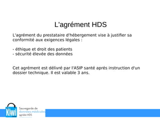 L'agrément du prestataire d'hébergement vise à justifier sa
conformité aux exigences légales :
- éthique et droit des patients
- sécurité élevée des données
Cet agrément est délivré par l'ASIP santé aprés instruction d'un
dossier technique. Il est valable 3 ans.
L'agrément HDS
 
