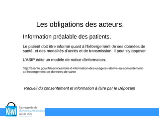 Les obligations des acteurs.
Information préalable des patients.
Le patient doit être informé quant à l'hébergement de ses données de
santé, et des modalités d'accès et de transmission. Il peut s'y opposer.
L'ASIP édite un modèle de notice d'information.
http://esante.gouv.fr/services/note-d-information-des-usagers-relative-au-consentement-
a-l-hebergement-de-donnees-de-sante
Recueil du consentement et information à faire par le Déposant
 