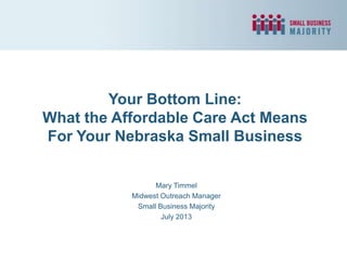 Your Bottom Line:
What the Affordable Care Act Means
For Your Nebraska Small Business
Mary Timmel
Midwest Outreach Manager
Small Business Majority
July 2013
 