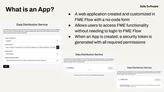 What is an App?
● A web application created and customized in
FME Flow with a no-code form
● Allows users to access FME functionality
without needing to login to FME Flow
● When an App is created, a security token is
generated with all required permissions
 