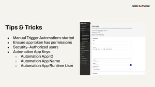 Tips & Tricks
● Manual Trigger Automations started
● Ensure app token has permissions
● Security- Authorized users
● Automation App Keys
○ Automation App ID
○ Automation App Name
○ Automation App Runtime User
 