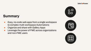 Summary
● Easy, no-code web apps from a single workspace
to complex multi-workspace Automations
● Organize and share with Gallery Apps
● Leverage the power of FME across organizations
and non-FME users
 