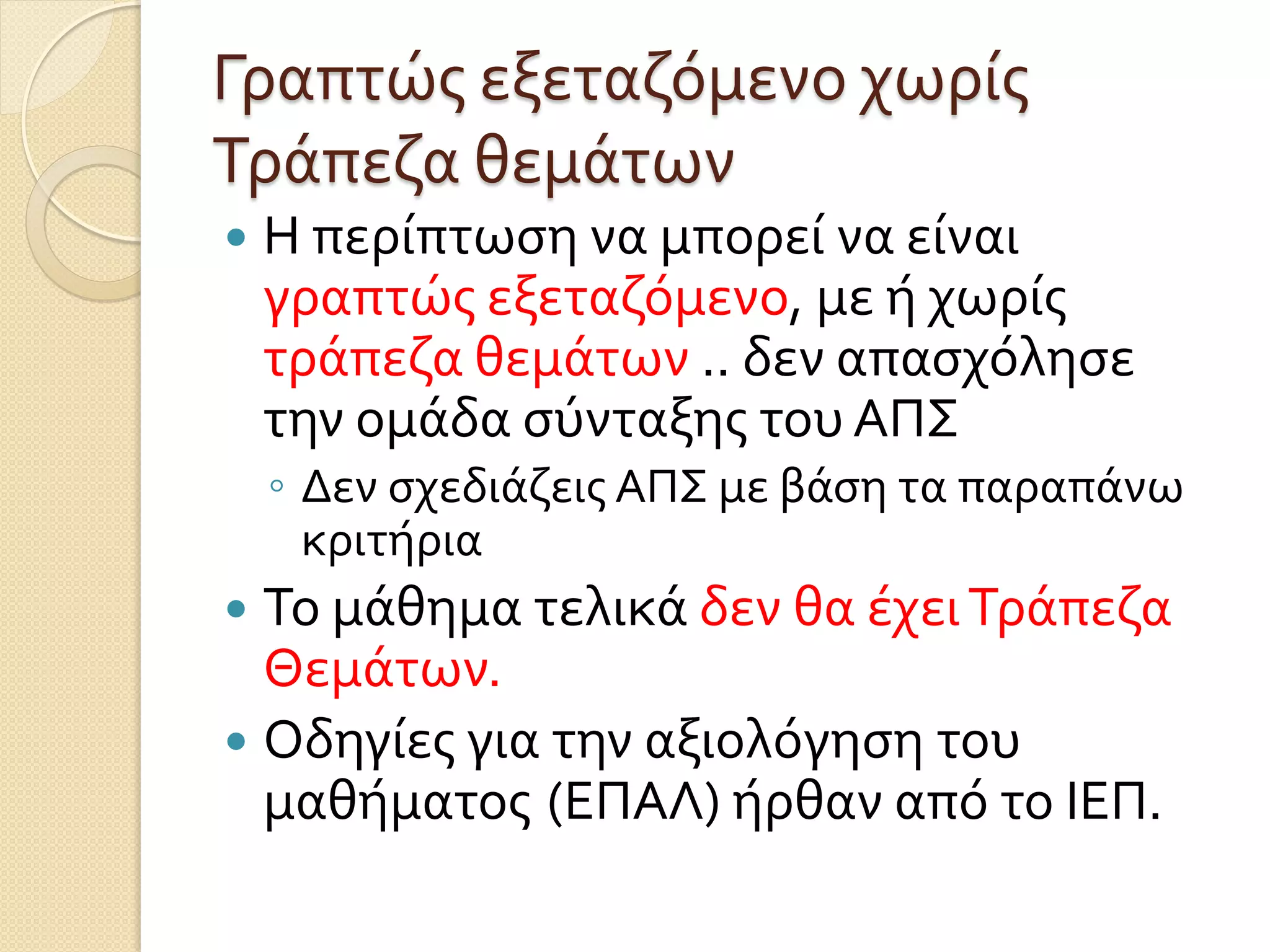 Γραπτώς εξεταζόμενο χωρίς
Τράπεζα θεμάτων
 Η περίπτωση να μπορεί να είναι
γραπτώς εξεταζόμενο, με ή χωρίς
τράπεζα θεμάτων .. δεν απασχόλησε
την ομάδα σύνταξης του ΑΠΣ
◦ Δεν σχεδιάζεις ΑΠΣ με βάση τα παραπάνω
κριτήρια
 Το μάθημα τελικά δεν θα έχειΤράπεζα
Θεμάτων.
 Οδηγίες για την αξιολόγηση του
μαθήματος (ΕΠΑΛ) ήρθαν από το ΙΕΠ.
 