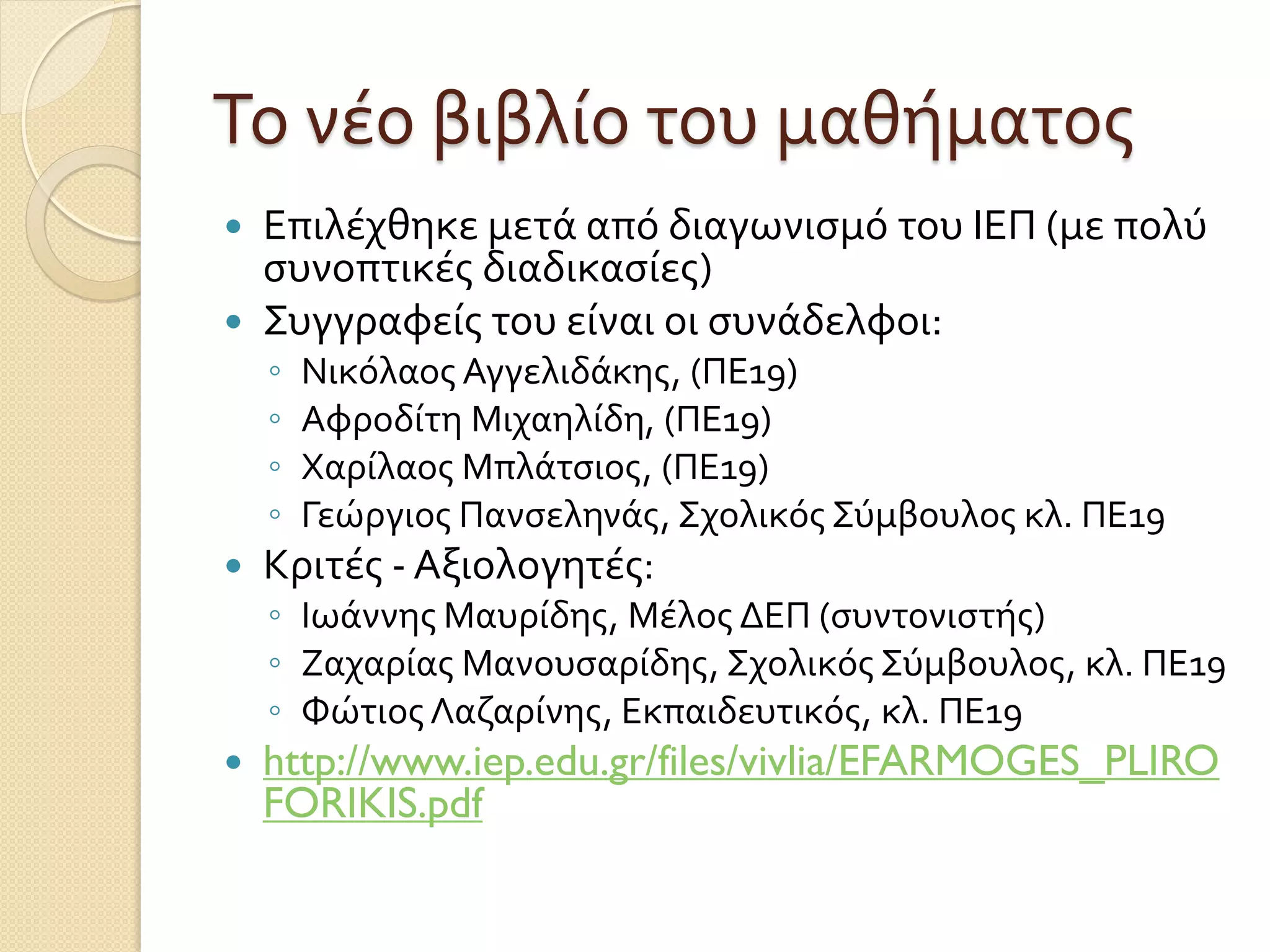 Το νέο βιβλίο του μαθήματος
 Επιλέχθηκε μετά από διαγωνισμό του ΙΕΠ (με πολύ
συνοπτικές διαδικασίες)
 Συγγραφείς του είναι οι συνάδελφοι:
◦ Νικόλαος Αγγελιδάκης, (ΠΕ19)
◦ Αφροδίτη Μιχαηλίδη, (ΠΕ19)
◦ Χαρίλαος Μπλάτσιος, (ΠΕ19)
◦ Γεώργιος Πανσεληνάς, Σχολικός Σύμβουλος κλ. ΠΕ19
 Κριτές - Αξιολογητές:
◦ Ιωάννης Μαυρίδης, Μέλος ΔΕΠ (συντονιστής)
◦ Ζαχαρίας Μανουσαρίδης, Σχολικός Σύμβουλος, κλ. ΠΕ19
◦ Φώτιος Λαζαρίνης, Εκπαιδευτικός, κλ. ΠΕ19
 http://www.iep.edu.gr/files/vivlia/EFARMOGES_PLIRO
FORIKIS.pdf
 