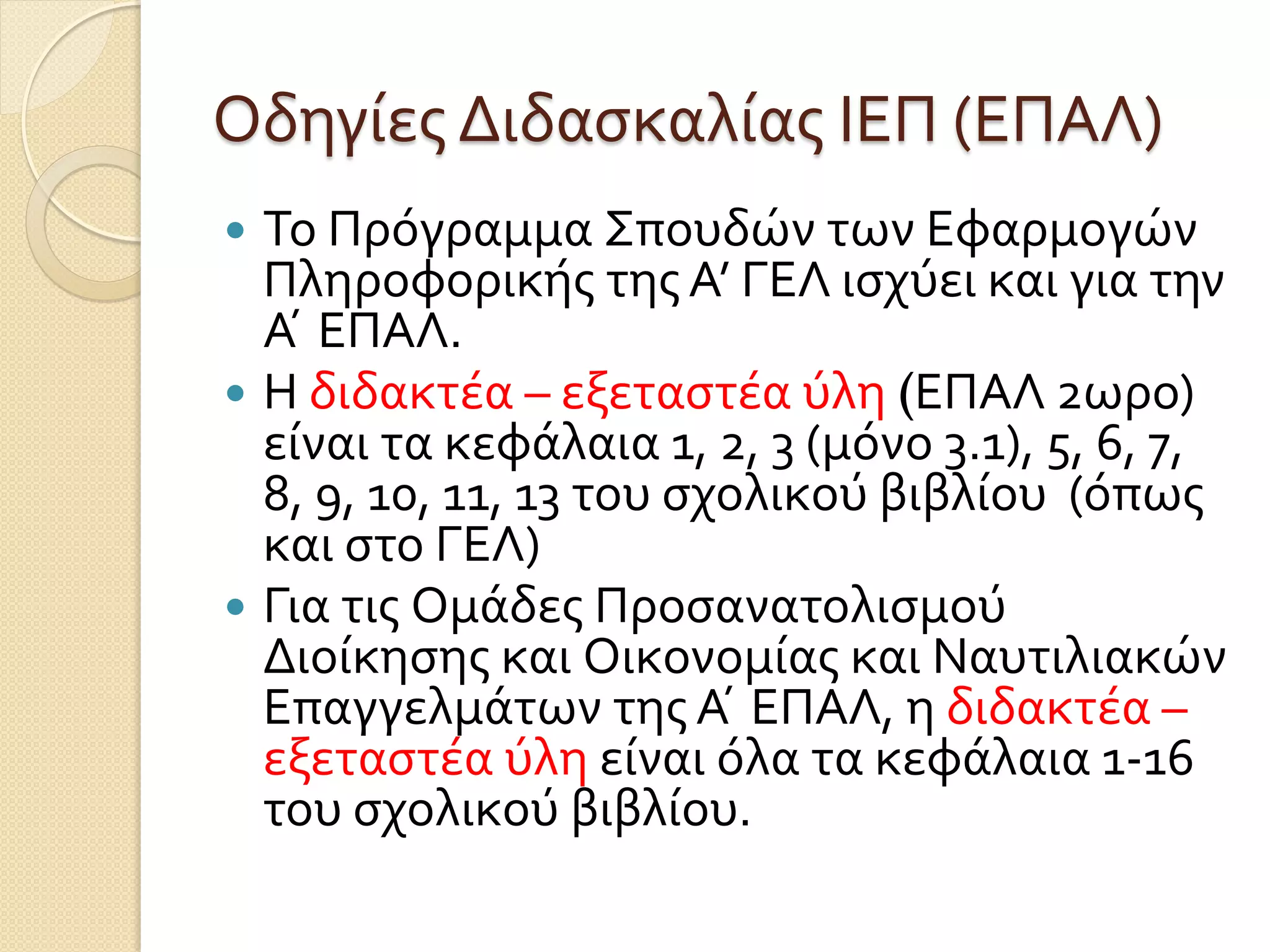 Οδηγίες Διδασκαλίας ΙΕΠ (ΕΠΑΛ)
 Το Πρόγραμμα Σπουδών των Εφαρμογών
Πληροφορικής της Α’ ΓΕΛ ισχύει και για την
Α ́ ΕΠΑΛ.
 Η διδακτέα – εξεταστέα ύλη (ΕΠΑΛ 2ωρο)
είναι τα κεφάλαια 1, 2, 3 (μόνο 3.1), 5, 6, 7,
8, 9, 10, 11, 13 του σχολικού βιβλίου (όπως
και στο ΓΕΛ)
 Για τις Ομάδες Προσανατολισμού
Διοίκησης και Οικονομίας και Ναυτιλιακών
Επαγγελμάτων της Α ́ ΕΠΑΛ, η διδακτέα –
εξεταστέα ύλη είναι όλα τα κεφάλαια 1-16
του σχολικού βιβλίου.
 
