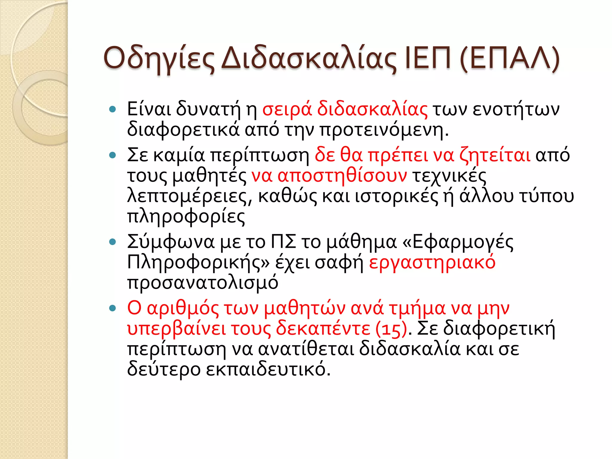 Οδηγίες Διδασκαλίας ΙΕΠ (ΕΠΑΛ)
 Είναι δυνατή η σειρά διδασκαλίας των ενοτήτων
διαφορετικά από την προτεινόμενη.
 Σε καμία περίπτωση δε θα πρέπει να ζητείται από
τους μαθητές να αποστηθίσουν τεχνικές
λεπτομέρειες, καθώς και ιστορικές ή άλλου τύπου
πληροφορίες
 Σύμφωνα με το ΠΣ το μάθημα «Εφαρμογές
Πληροφορικής» έχει σαφή εργαστηριακό
προσανατολισμό
 Ο αριθμός των μαθητών ανά τμήμα να μην
υπερβαίνει τους δεκαπέντε (15). Σε διαφορετική
περίπτωση να ανατίθεται διδασκαλία και σε
δεύτερο εκπαιδευτικό.
 