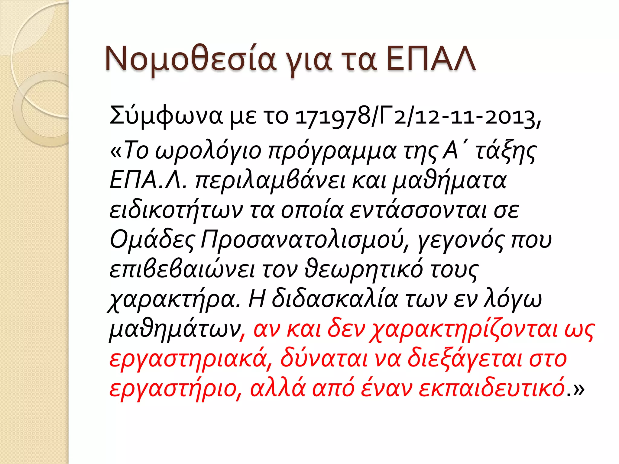 Νομοθεσία για τα ΕΠΑΛ
Σύμφωνα με το 171978/Γ2/12-11-2013,
«Το ωρολόγιο πρόγραμμα της Α΄ τάξης
ΕΠΑ.Λ. περιλαμβάνει και μαθήματα
ειδικοτήτων τα οποία εντάσσονται σε
Ομάδες Προσανατολισμού, γεγονός που
επιβεβαιώνει τον θεωρητικό τους
χαρακτήρα. Η διδασκαλία των εν λόγω
μαθημάτων, αν και δεν χαρακτηρίζονται ως
εργαστηριακά, δύναται να διεξάγεται στο
εργαστήριο, αλλά από έναν εκπαιδευτικό.»
 