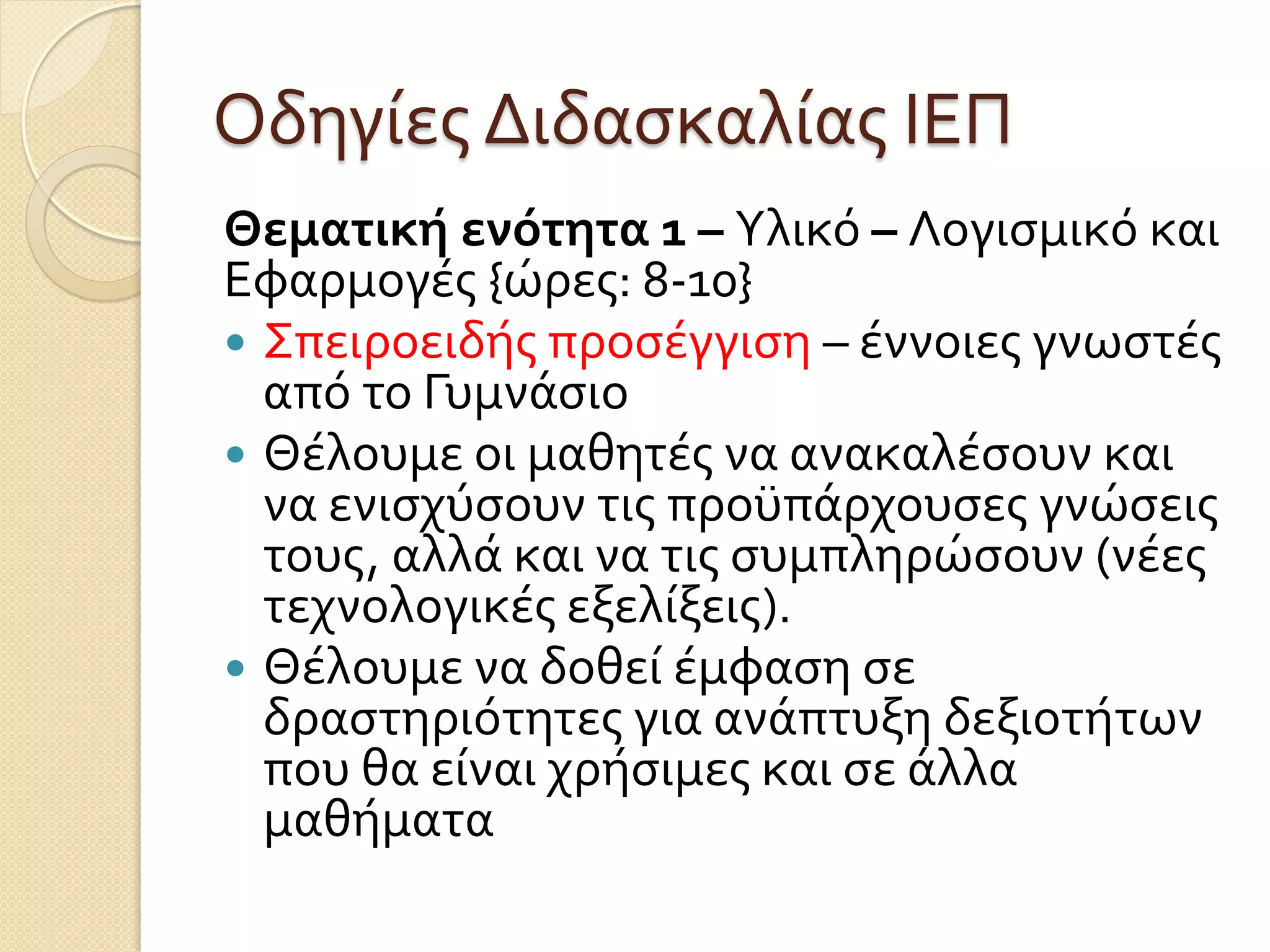 Οδηγίες Διδασκαλίας ΙΕΠ
Θεματικήενότητα 1 – Υλικό – Λογισμικό και
Εφαρμογές {ώρες: 8-10}
 Σπειροειδής προσέγγιση – έννοιες γνωστές
από το Γυμνάσιο
 Θέλουμε οι μαθητές να ανακαλέσουν και
να ενισχύσουν τις προϋπάρχουσες γνώσεις
τους, αλλά και να τις συμπληρώσουν (νέες
τεχνολογικές εξελίξεις).
 Θέλουμε να δοθεί έμφαση σε
δραστηριότητες για ανάπτυξη δεξιοτήτων
που θα είναι χρήσιμες και σε άλλα
μαθήματα
 