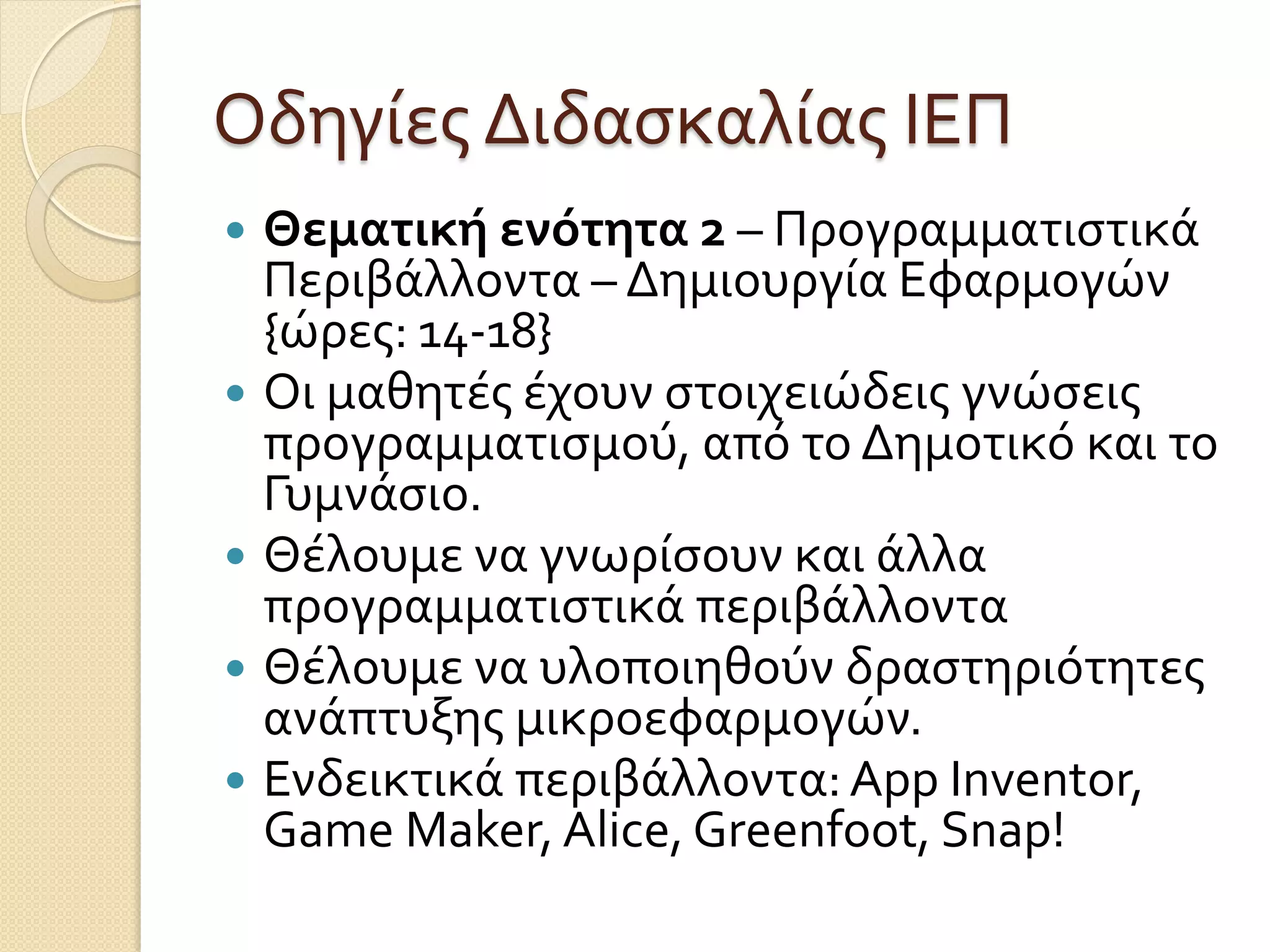 Οδηγίες Διδασκαλίας ΙΕΠ
 Θεματική ενότητα 2 – Προγραμματιστικά
Περιβάλλοντα – Δημιουργία Εφαρμογών
{ώρες: 14-18}
 Οι μαθητές έχουν στοιχειώδεις γνώσεις
προγραμματισμού, από το Δημοτικό και το
Γυμνάσιο.
 Θέλουμε να γνωρίσουν και άλλα
προγραμματιστικά περιβάλλοντα
 Θέλουμε να υλοποιηθούν δραστηριότητες
ανάπτυξης μικροεφαρμογών.
 Ενδεικτικά περιβάλλοντα:App Inventor,
Game Maker, Alice, Greenfoot, Snap!
 