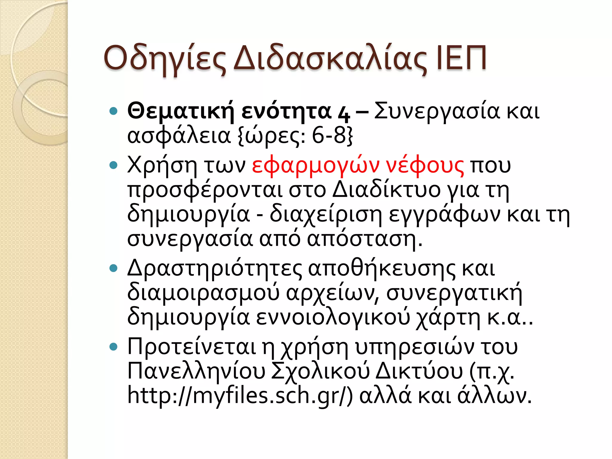 Οδηγίες Διδασκαλίας ΙΕΠ
 Θεματικήενότητα 4 – Συνεργασία και
ασφάλεια {ώρες: 6-8}
 Χρήση των εφαρμογών νέφους που
προσφέρονται στο Διαδίκτυο για τη
δημιουργία - διαχείριση εγγράφων και τη
συνεργασία από απόσταση.
 Δραστηριότητες αποθήκευσης και
διαμοιρασμού αρχείων, συνεργατική
δημιουργία εννοιολογικού χάρτη κ.α..
 Προτείνεται η χρήση υπηρεσιών του
Πανελληνίου Σχολικού Δικτύου (π.χ.
http://myfiles.sch.gr/) αλλά και άλλων.
 