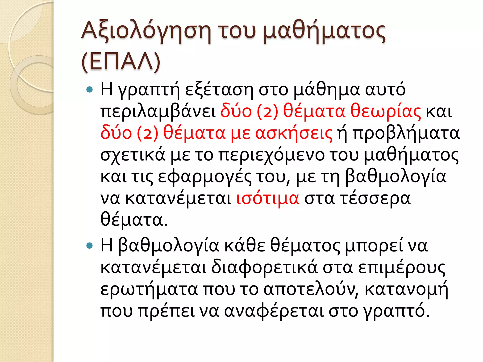 Αξιολόγηση του μαθήματος
(ΕΠΑΛ)
 Η γραπτή εξέταση στο μάθημα αυτό
περιλαμβάνει δύο (2) θέματα θεωρίας και
δύο (2) θέματα με ασκήσεις ή προβλήματα
σχετικά με το περιεχόμενο του μαθήματος
και τις εφαρμογές του, με τη βαθμολογία
να κατανέμεται ισότιμα στα τέσσερα
θέματα.
 Η βαθμολογία κάθε θέματος μπορεί να
κατανέμεται διαφορετικά στα επιμέρους
ερωτήματα που το αποτελούν, κατανομή
που πρέπει να αναφέρεται στο γραπτό.
 