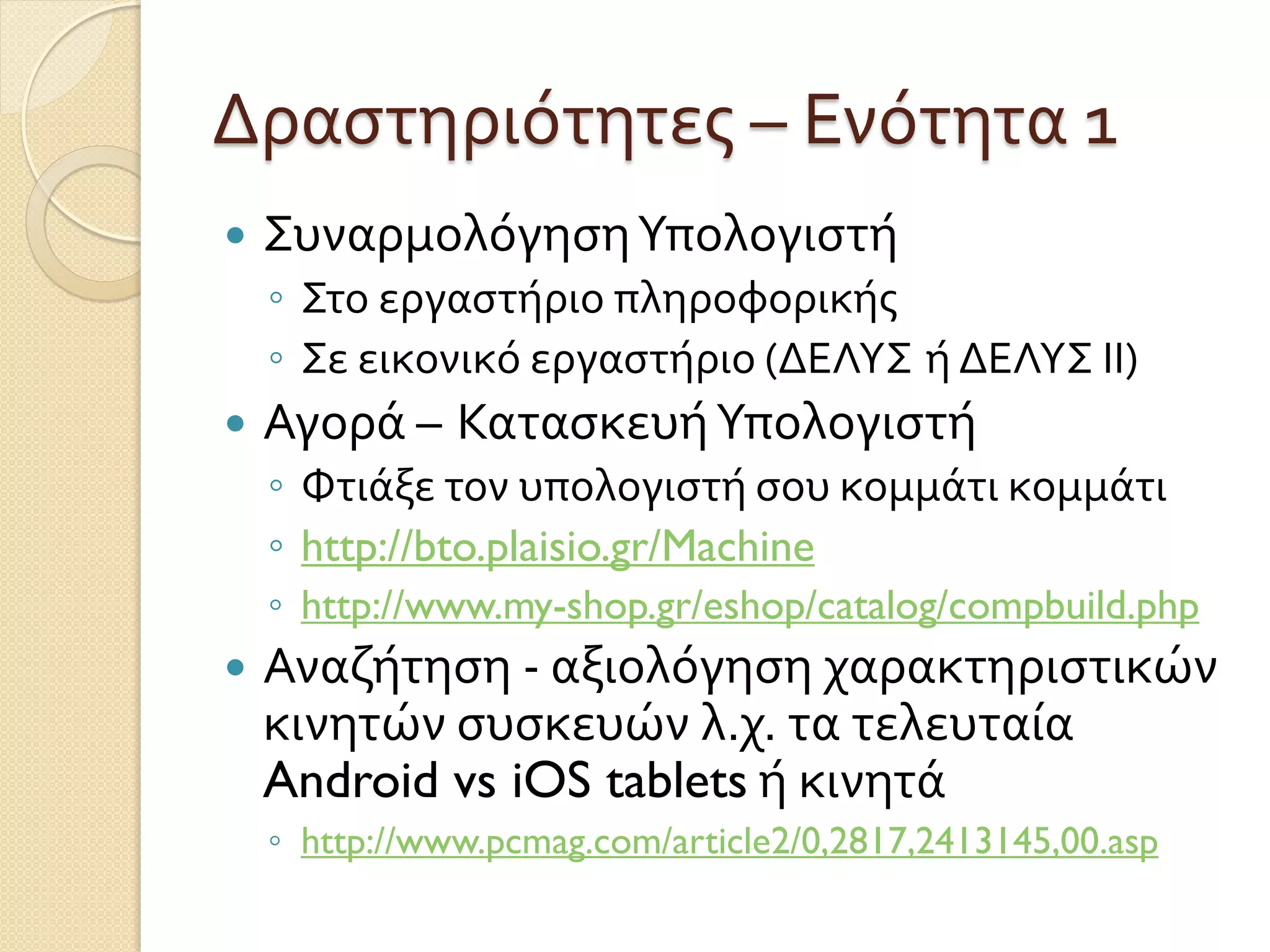 Δραστηριότητες – Ενότητα 1
 ΣυναρμολόγησηΥπολογιστή
◦ Στο εργαστήριο πληροφορικής
◦ Σε εικονικό εργαστήριο (ΔΕΛΥΣ ή ΔΕΛΥΣ ΙΙ)
 Αγορά – ΚατασκευήΥπολογιστή
◦ Φτιάξε τον υπολογιστή σου κομμάτι κομμάτι
◦ http://bto.plaisio.gr/Machine
◦ http://www.my-shop.gr/eshop/catalog/compbuild.php
 Αναζήτηση - αξιολόγηση χαρακτηριστικών
κινητών συσκευών λ.χ. τα τελευταία
Android vs iOS tablets ή κινητά
◦ http://www.pcmag.com/article2/0,2817,2413145,00.asp
 