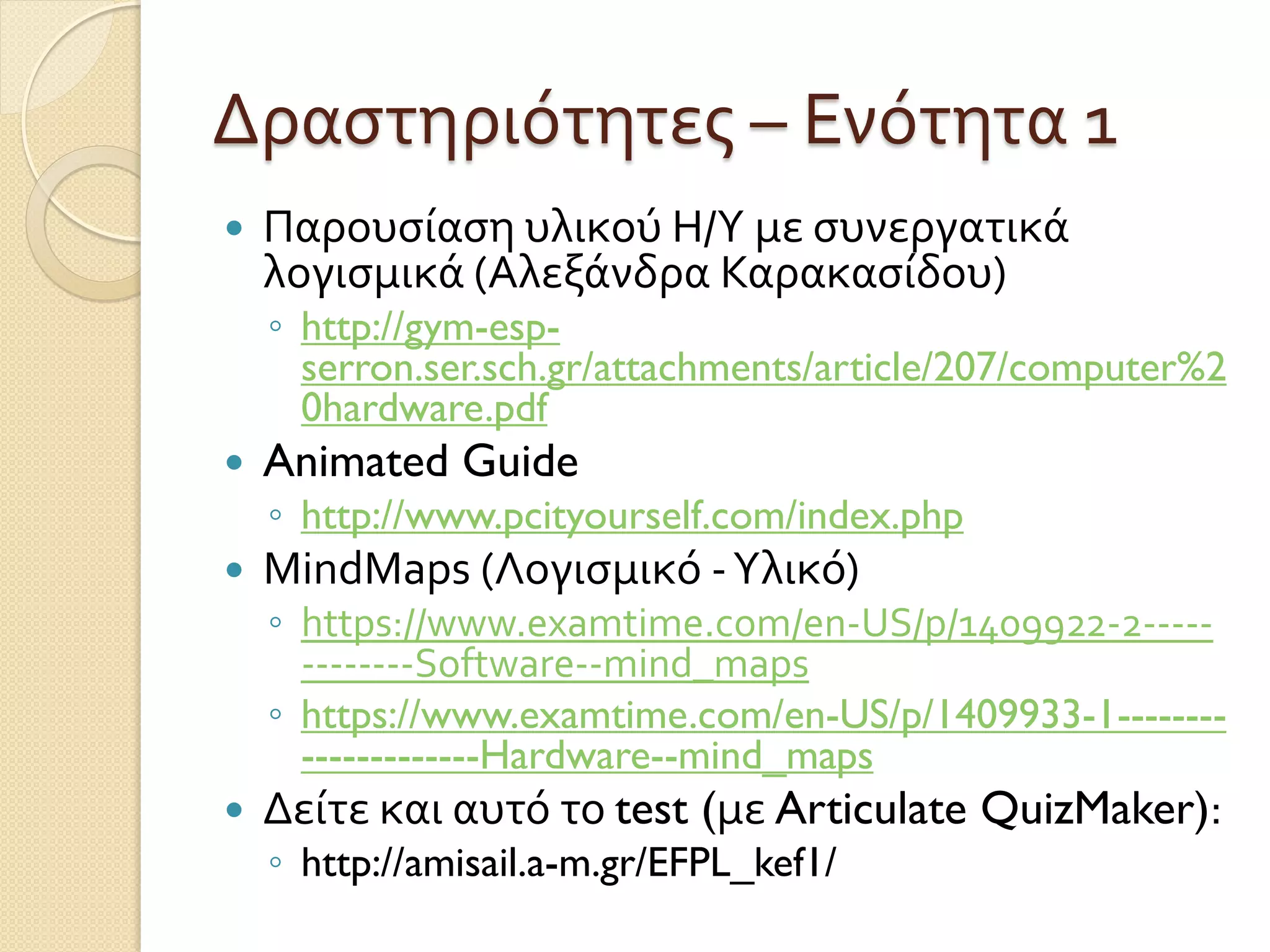Δραστηριότητες – Ενότητα 1
 Παρουσίαση υλικού Η/Υ με συνεργατικά
λογισμικά (Αλεξάνδρα Καρακασίδου)
◦ http://gym-esp-
serron.ser.sch.gr/attachments/article/207/computer%2
0hardware.pdf
 Animated Guide
◦ http://www.pcityourself.com/index.php
 MindMaps (Λογισμικό -Υλικό)
◦ https://www.examtime.com/en-US/p/1409922-2-----
--------Software--mind_maps
◦ https://www.examtime.com/en-US/p/1409933-1--------
-------------Hardware--mind_maps
 Δείτε και αυτό το test (με Articulate QuizMaker):
◦ http://amisail.a-m.gr/EFPL_kef1/
 