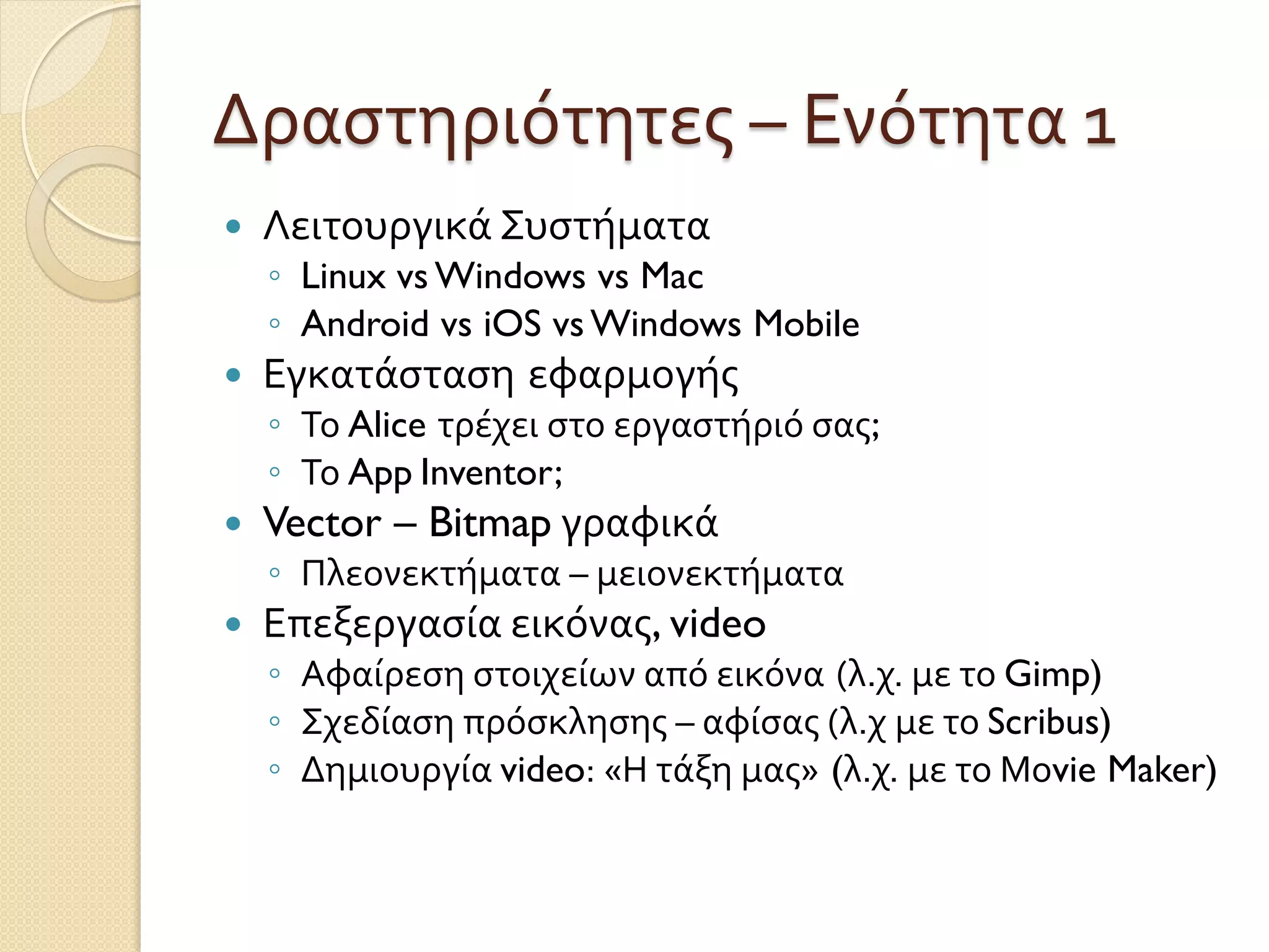 Δραστηριότητες – Ενότητα 1
 Λειτουργικά Συστήματα
◦ Linux vs Windows vs Mac
◦ Android vs iOS vs Windows Mobile
 Εγκατάσταση εφαρμογής
◦ Το Alice τρέχει στο εργαστήριό σας;
◦ Το App Inventor;
 Vector – Bitmap γραφικά
◦ Πλεονεκτήματα – μειονεκτήματα
 Επεξεργασία εικόνας, video
◦ Αφαίρεση στοιχείων από εικόνα (λ.χ. με το Gimp)
◦ Σχεδίαση πρόσκλησης – αφίσας (λ.χ με το Scribus)
◦ Δημιουργία video: «Η τάξη μας» (λ.χ. με το Μοvie Maker)
 