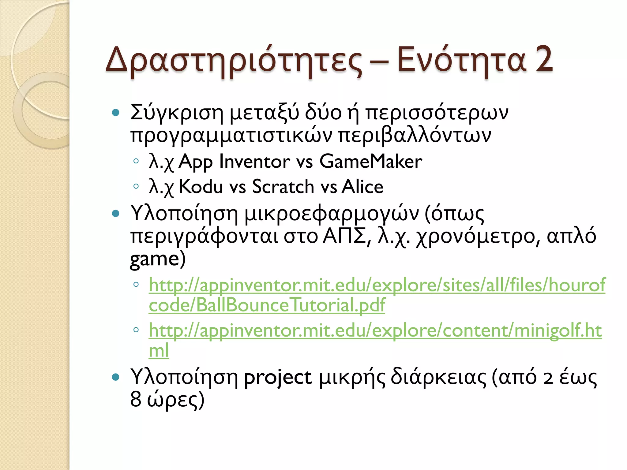 Δραστηριότητες – Ενότητα 2
 Σύγκριση μεταξύ δύο ή περισσότερων
προγραμματιστικών περιβαλλόντων
◦ λ.χ App Inventor vs GameMaker
◦ λ.χ Kodu vs Scratch vs Alice
 Υλοποίηση μικροεφαρμογών (όπως
περιγράφονται στο ΑΠΣ, λ.χ. χρονόμετρο, απλό
game)
◦ http://appinventor.mit.edu/explore/sites/all/files/hourof
code/BallBounceTutorial.pdf
◦ http://appinventor.mit.edu/explore/content/minigolf.ht
ml
 Υλοποίηση project μικρής διάρκειας (από 2 έως
8 ώρες)
 