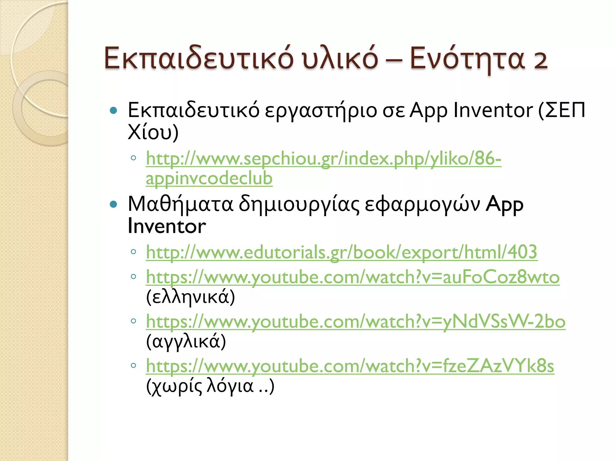 Εκπαιδευτικό υλικό – Ενότητα 2
 Εκπαιδευτικό εργαστήριο σε App Inventor (ΣΕΠ
Χίου)
◦ http://www.sepchiou.gr/index.php/yliko/86-
appinvcodeclub
 Μαθήματα δημιουργίας εφαρμογών App
Inventor
◦ http://www.edutorials.gr/book/export/html/403
◦ https://www.youtube.com/watch?v=auFoCoz8wto
(ελληνικά)
◦ https://www.youtube.com/watch?v=yNdVSsW-2bo
(αγγλικά)
◦ https://www.youtube.com/watch?v=fzeZAzVYk8s
(χωρίς λόγια ..)
 