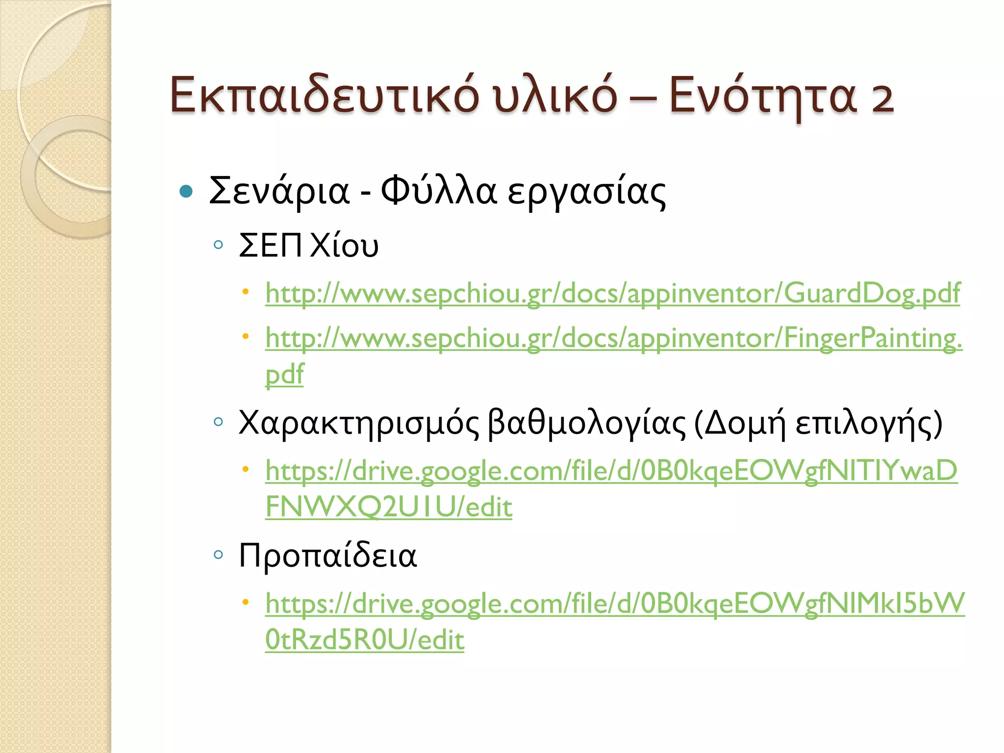 Εκπαιδευτικό υλικό – Ενότητα 2
 Σενάρια - Φύλλα εργασίας
◦ ΣΕΠ Χίου
 http://www.sepchiou.gr/docs/appinventor/GuardDog.pdf
 http://www.sepchiou.gr/docs/appinventor/FingerPainting.
pdf
◦ Χαρακτηρισμός βαθμολογίας (Δομή επιλογής)
 https://drive.google.com/file/d/0B0kqeEOWgfNlTlYwaD
FNWXQ2U1U/edit
◦ Προπαίδεια
 https://drive.google.com/file/d/0B0kqeEOWgfNlMkI5bW
0tRzd5R0U/edit
 
