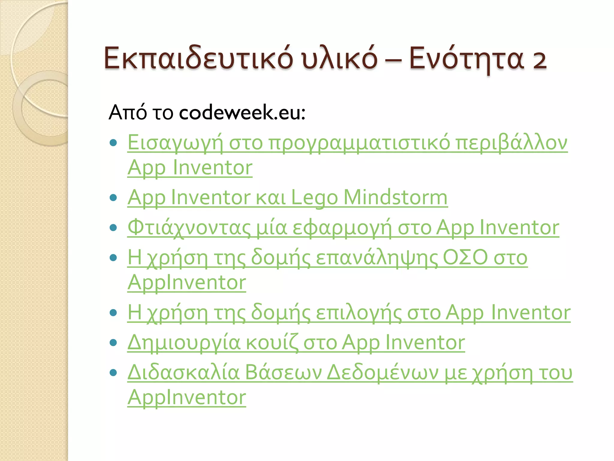 Εκπαιδευτικό υλικό – Ενότητα 2
Από το codeweek.eu:
 Εισαγωγή στο προγραμματιστικό περιβάλλον
App Inventor
 App Inventor και Lego Mindstorm
 Φτιάχνοντας μία εφαρμογή στο App Inventor
 H χρήση της δομής επανάληψης ΟΣΟ στο
AppInventor
 H χρήση της δομής επιλογής στο App Inventor
 Δημιουργία κουίζ στο App Inventor
 Διδασκαλία Βάσεων Δεδομένων με χρήση του
AppInventor
 