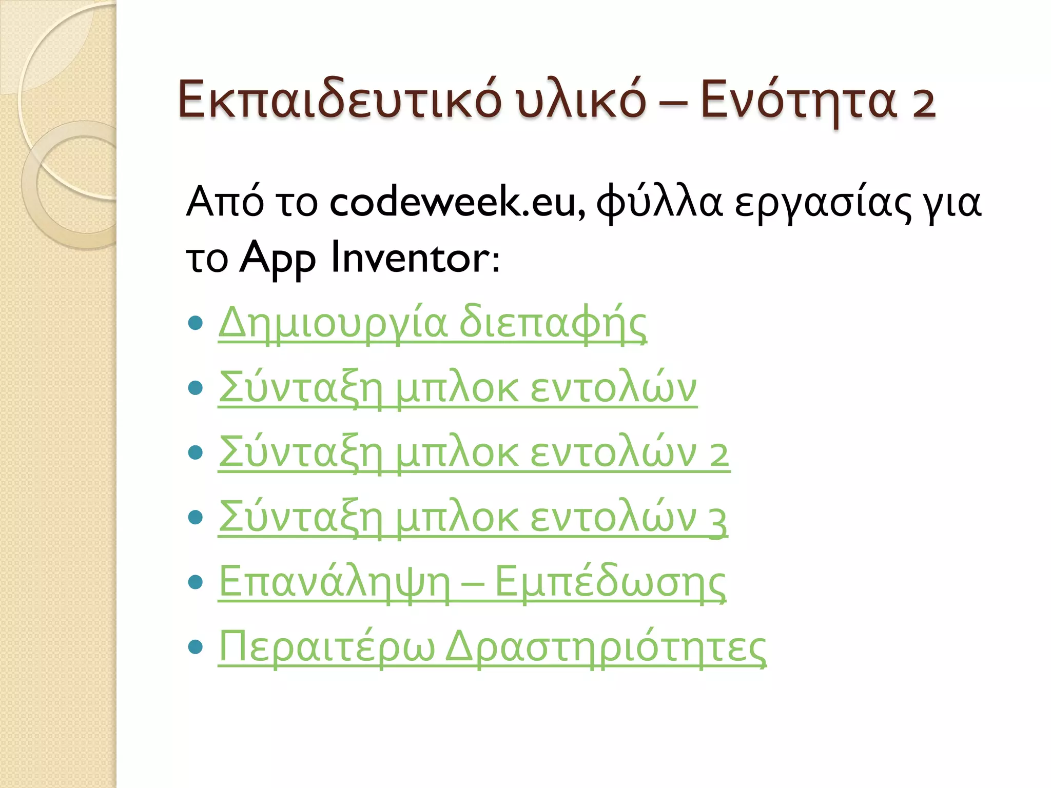 Εκπαιδευτικό υλικό – Ενότητα 2
Από το codeweek.eu, φύλλα εργασίας για
το App Inventor:
 Δημιουργία διεπαφής
 Σύνταξη μπλοκ εντολών
 Σύνταξη μπλοκ εντολών 2
 Σύνταξη μπλοκ εντολών 3
 Επανάληψη – Εμπέδωσης
 Περαιτέρω Δραστηριότητες
 