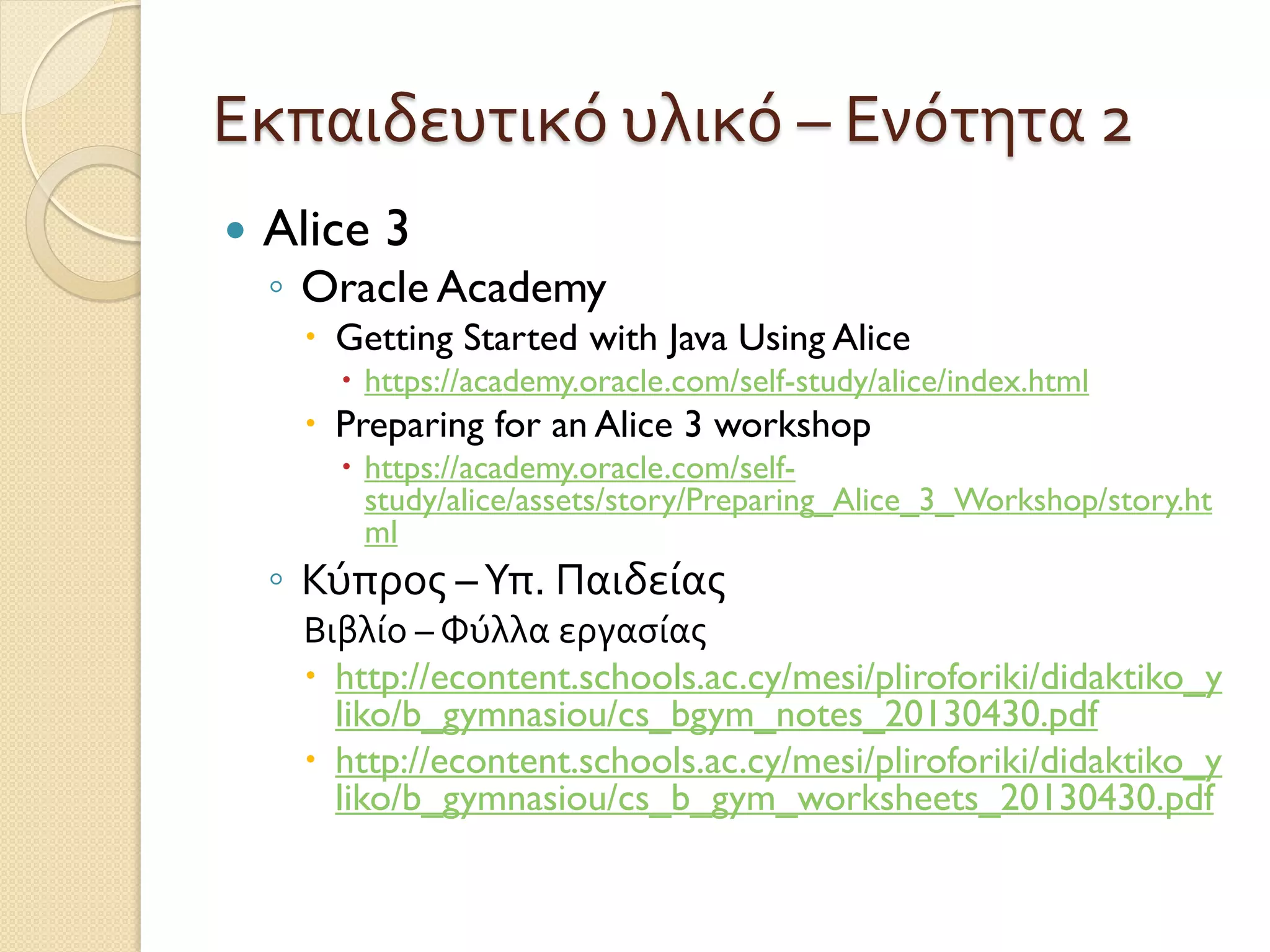 Εκπαιδευτικό υλικό – Ενότητα 2
 Alice 3
◦ Oracle Academy
 Getting Started with Java Using Alice
 https://academy.oracle.com/self-study/alice/index.html
 Preparing for an Alice 3 workshop
 https://academy.oracle.com/self-
study/alice/assets/story/Preparing_Alice_3_Workshop/story.ht
ml
◦ Κύπρος –Υπ. Παιδείας
Βιβλίο – Φύλλα εργασίας
 http://econtent.schools.ac.cy/mesi/pliroforiki/didaktiko_y
liko/b_gymnasiou/cs_bgym_notes_20130430.pdf
 http://econtent.schools.ac.cy/mesi/pliroforiki/didaktiko_y
liko/b_gymnasiou/cs_b_gym_worksheets_20130430.pdf
 